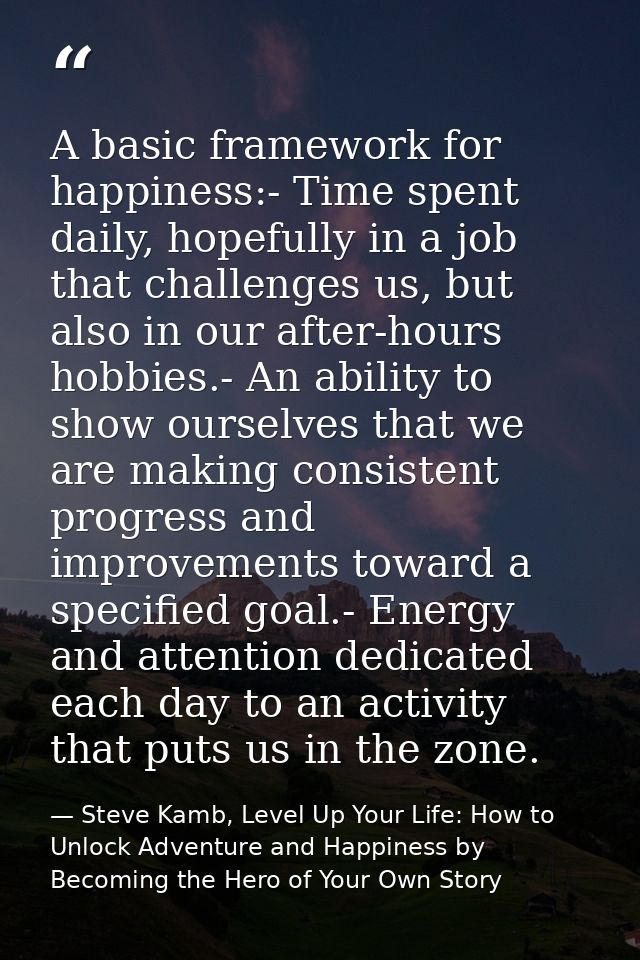 A basic framework for happiness:- Time spent daily, hopefully in a job that challenges us, but also in our after-hours h — Steve Kamb, Level Up Your Life: How to Unlock Adventure and Happiness by Becoming the Hero of Your Own Story