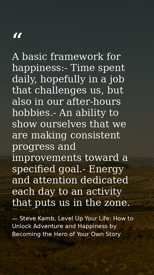 A basic framework for happiness:- Time spent daily, hopefully in a job that challenges us, but also in our after-hours h — Steve Kamb, Level Up Your Life: How to Unlock Adventure and Happiness by Becoming the Hero of Your Own Story