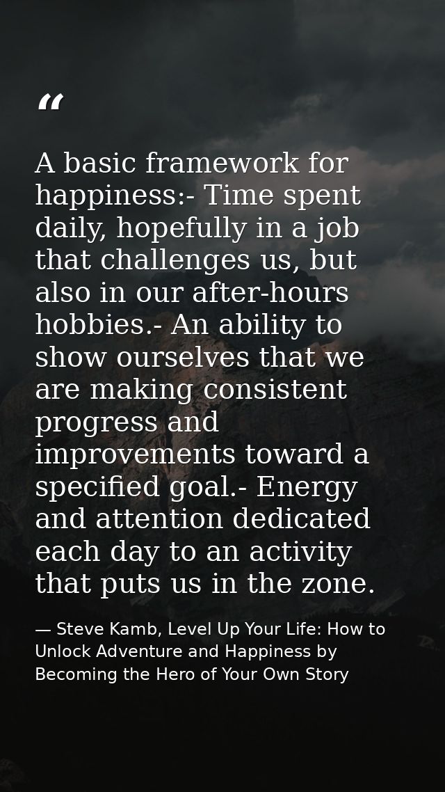 A basic framework for happiness:- Time spent daily, hopefully in a job that challenges us, but also in our after-hours h — Steve Kamb, Level Up Your Life: How to Unlock Adventure and Happiness by Becoming the Hero of Your Own Story