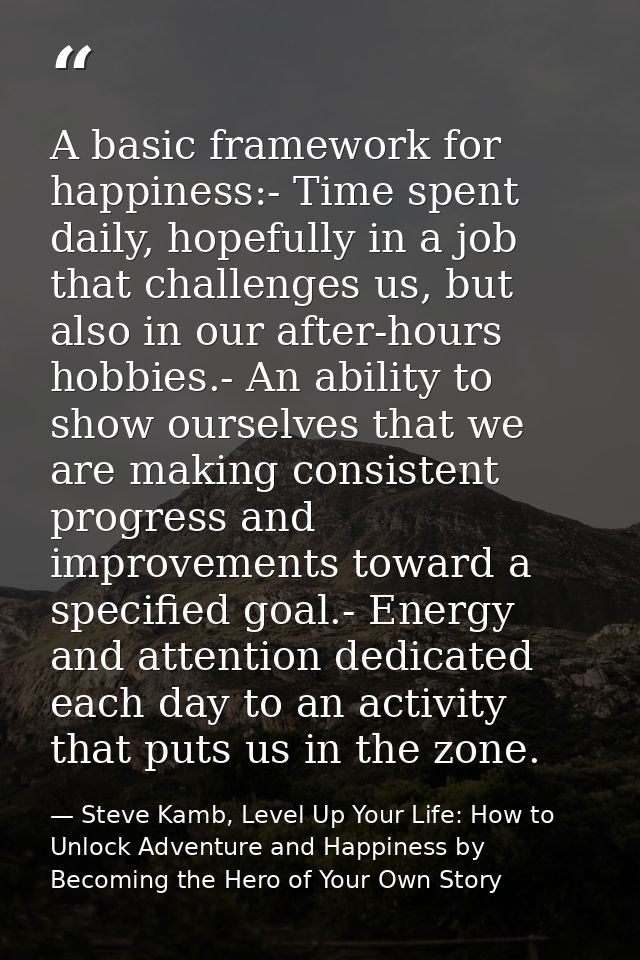 A basic framework for happiness:- Time spent daily, hopefully in a job that challenges us, but also in our after-hours h — Steve Kamb, Level Up Your Life: How to Unlock Adventure and Happiness by Becoming the Hero of Your Own Story