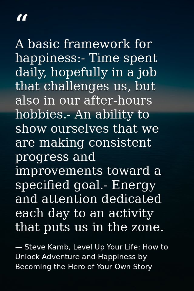 A basic framework for happiness:- Time spent daily, hopefully in a job that challenges us, but also in our after-hours h — Steve Kamb, Level Up Your Life: How to Unlock Adventure and Happiness by Becoming the Hero of Your Own Story