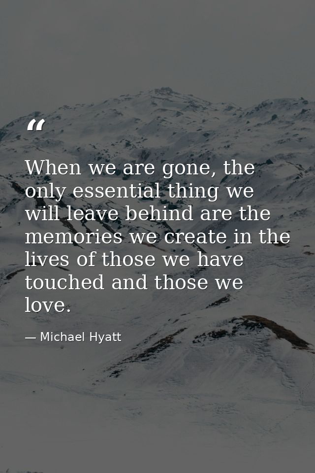When we are gone, the only essential thing we will leave behind are the memories we create in the lives of those we have — Michael Hyatt
