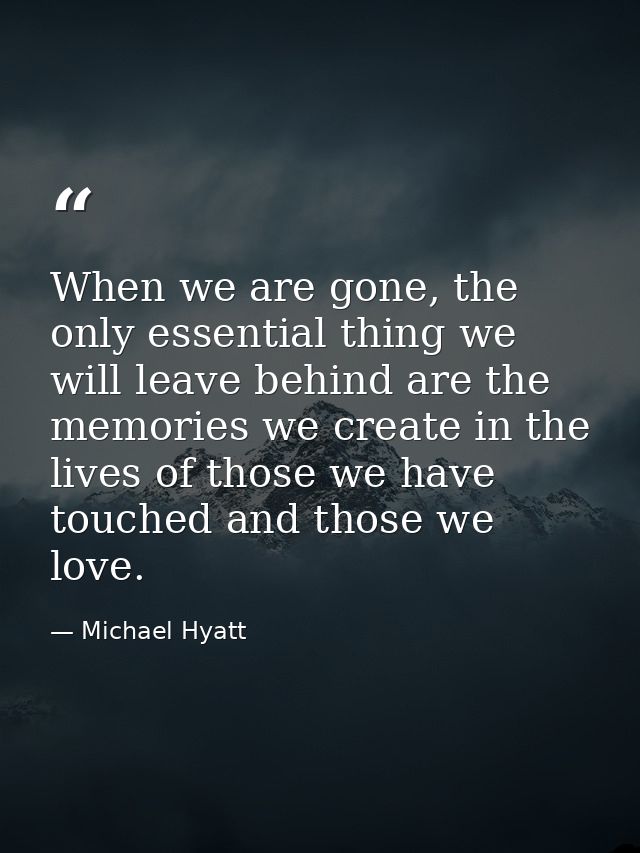 When we are gone, the only essential thing we will leave behind are the memories we create in the lives of those we have — Michael Hyatt