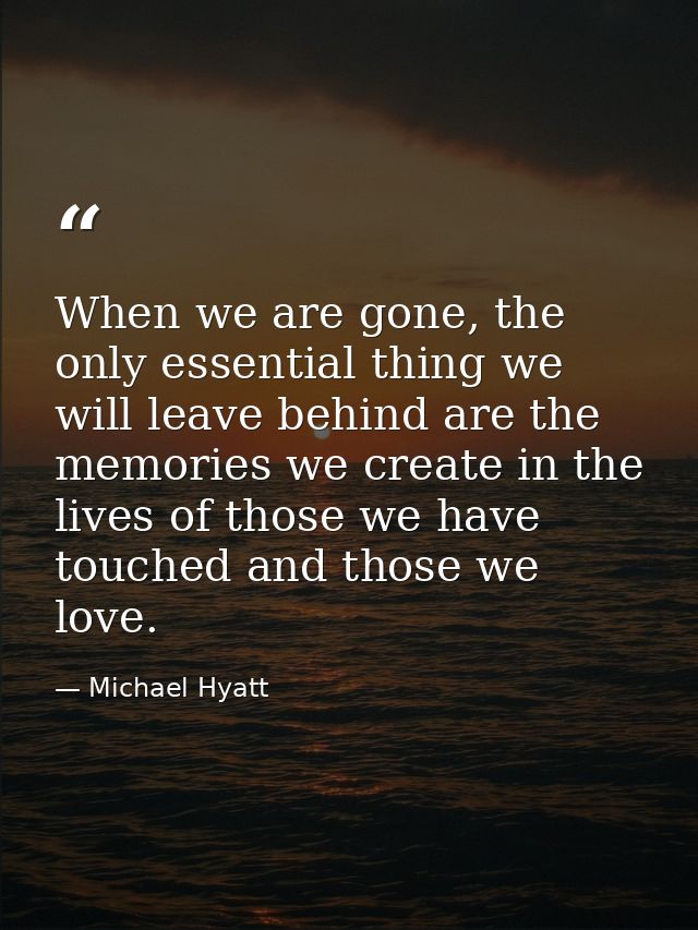 When we are gone, the only essential thing we will leave behind are the memories we create in the lives of those we have — Michael Hyatt