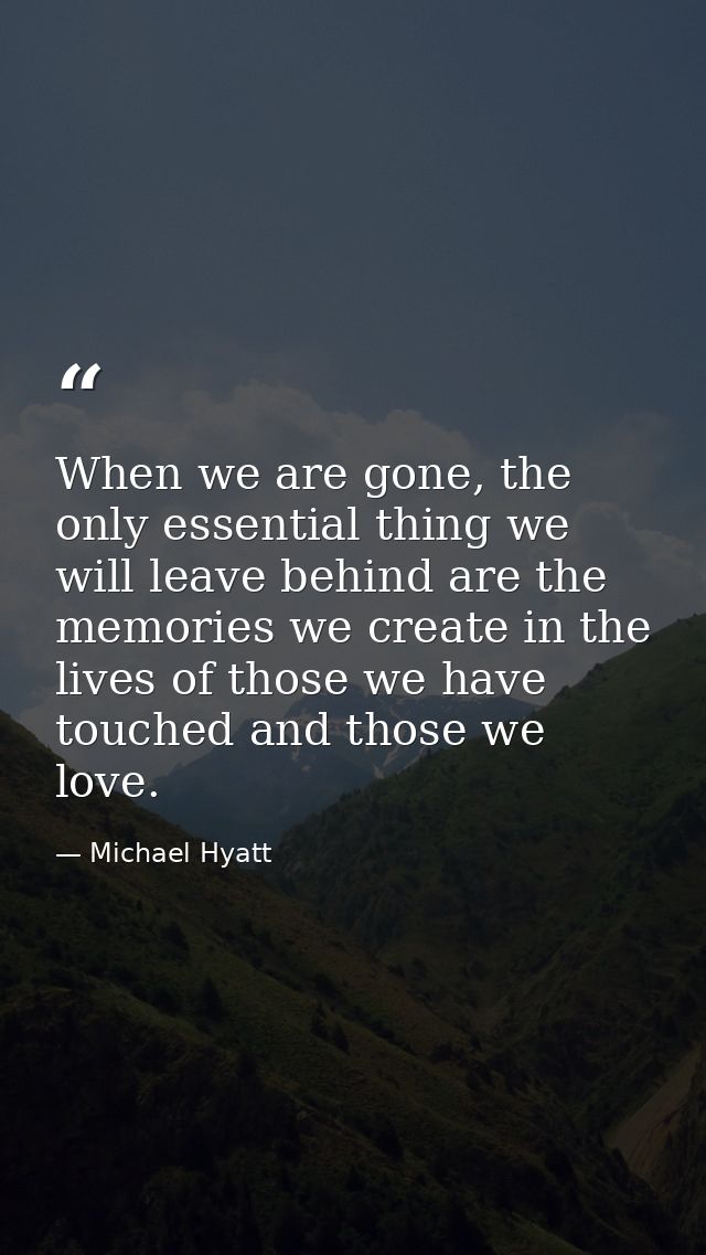 When we are gone, the only essential thing we will leave behind are the memories we create in the lives of those we have — Michael Hyatt