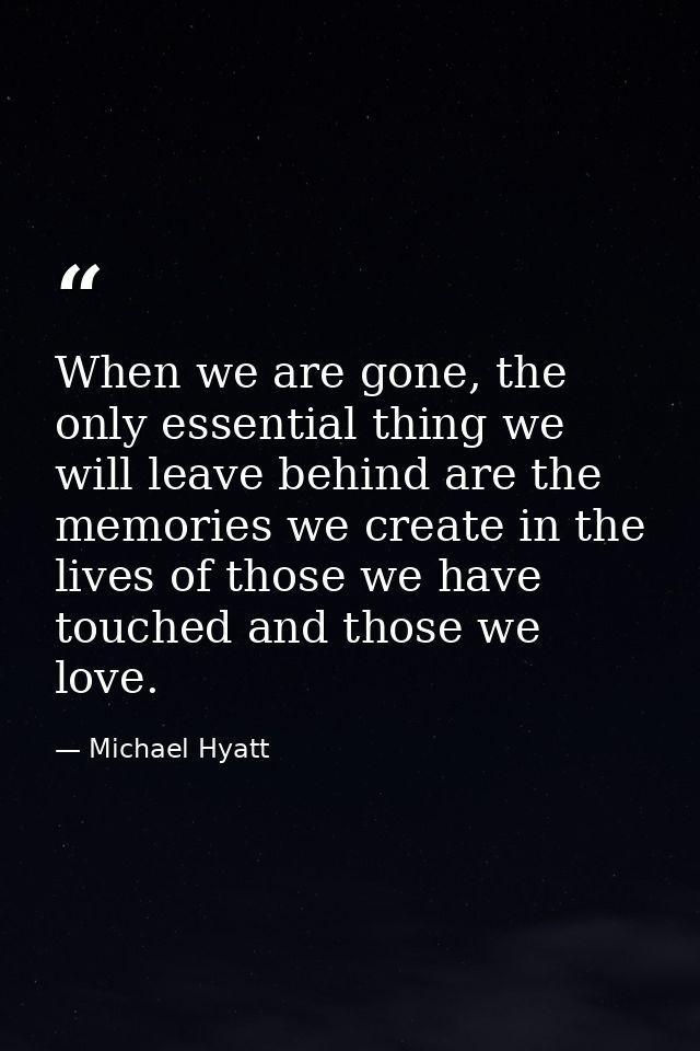 When we are gone, the only essential thing we will leave behind are the memories we create in the lives of those we have — Michael Hyatt