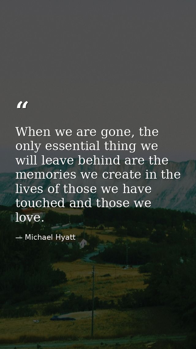 When we are gone, the only essential thing we will leave behind are the memories we create in the lives of those we have — Michael Hyatt