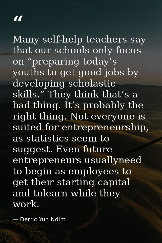 Many self-help teachers say that our schools only focus on “preparing today’s youths to get good jobs by developing scho — Derric Yuh Ndim