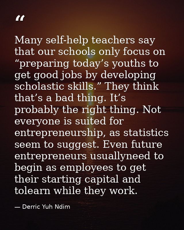 Many self-help teachers say that our schools only focus on “preparing today’s youths to get good jobs by developing scho — Derric Yuh Ndim