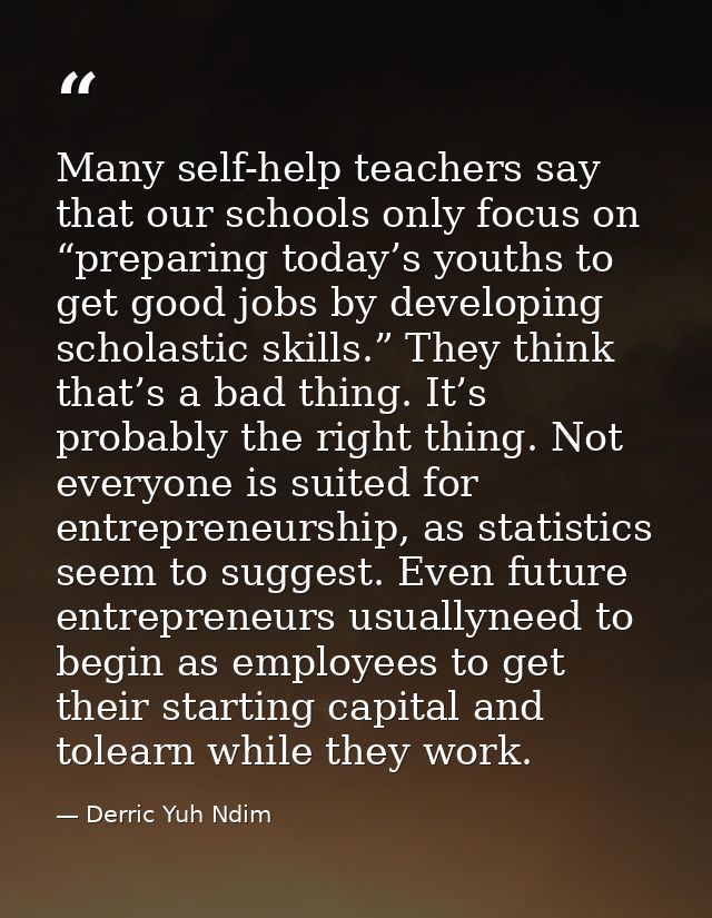 Many self-help teachers say that our schools only focus on “preparing today’s youths to get good jobs by developing scho — Derric Yuh Ndim