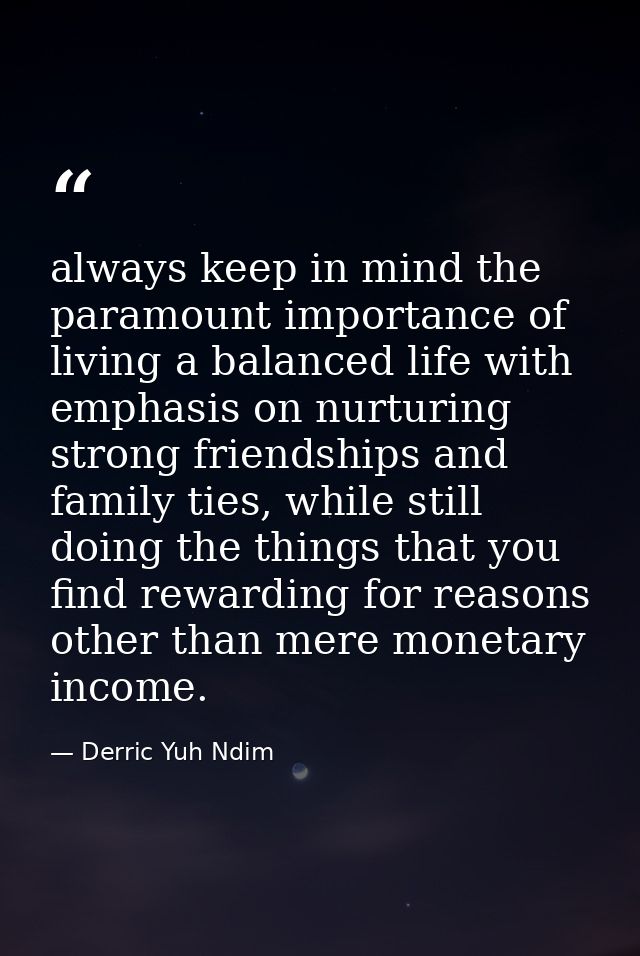 always keep in mind the paramount importance of living a balanced life with emphasis on nurturing strong friendships and — Derric Yuh Ndim