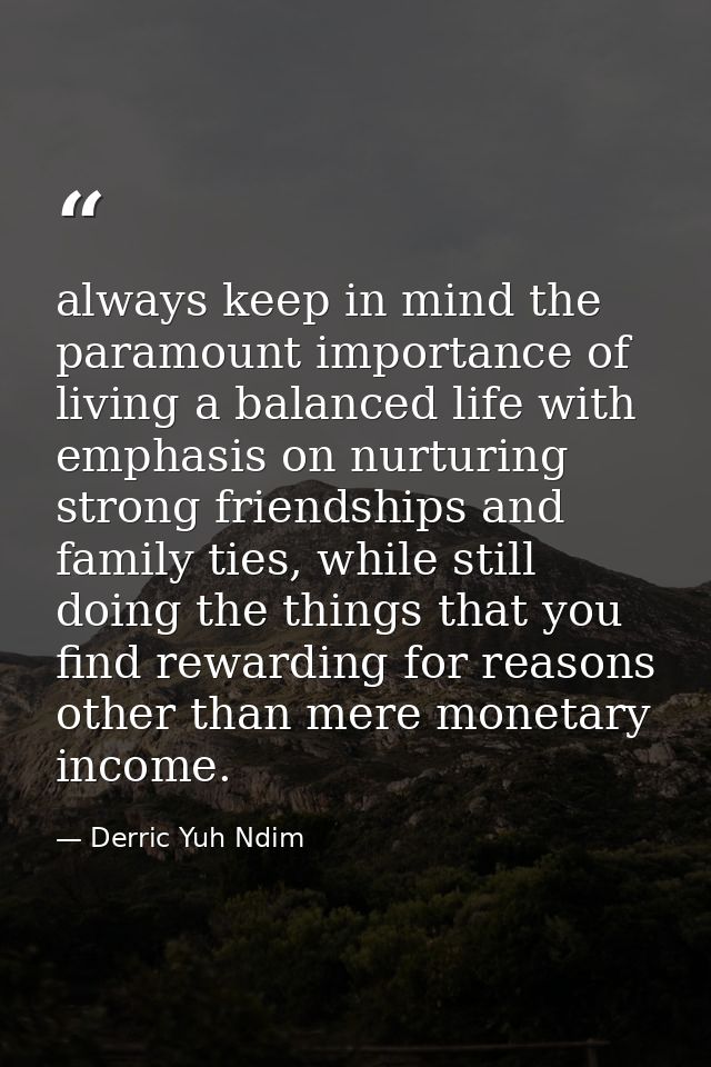 always keep in mind the paramount importance of living a balanced life with emphasis on nurturing strong friendships and — Derric Yuh Ndim