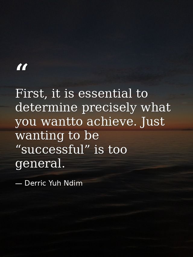 First, it is essential to determine precisely what you wantto achieve. Just wanting to be “successful” is too general. — Derric Yuh Ndim
