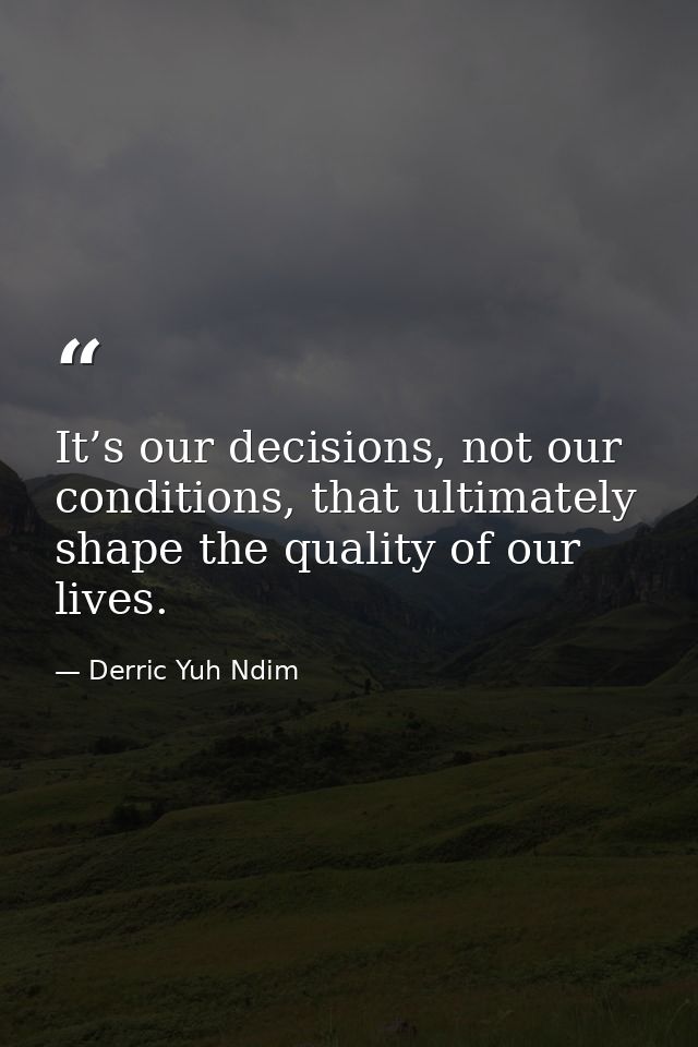 It’s our decisions, not our conditions, that ultimately shape the quality of our lives. — Derric Yuh Ndim