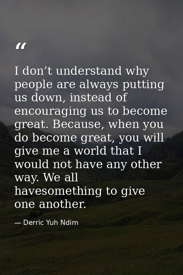 I don’t understand why people are always putting us down, instead of encouraging us to become great. Because, when you d — Derric Yuh Ndim