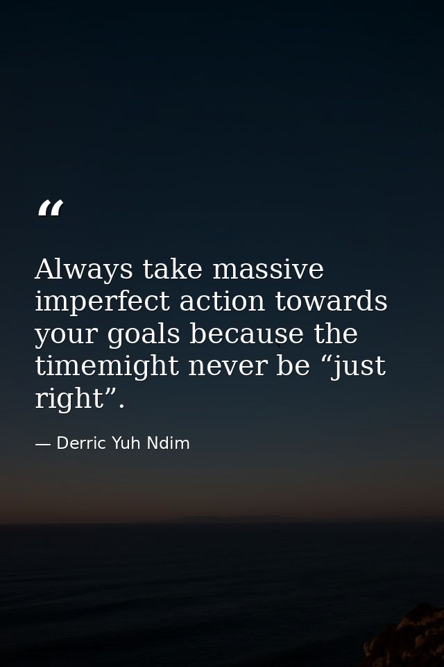 Always take massive imperfect action towards your goals because the timemight never be “just right”. — Derric Yuh Ndim