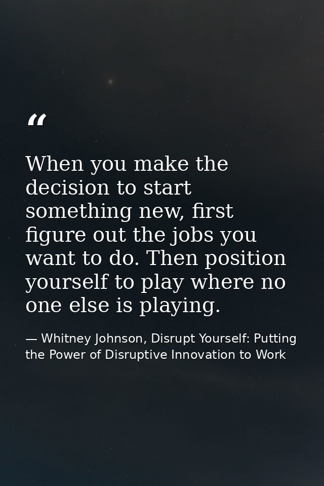 When you make the decision to start something new, first figure out the jobs you want to do. Then position yourself to p — Whitney Johnson, Disrupt Yourself: Putting the Power of Disruptive Innovation to Work