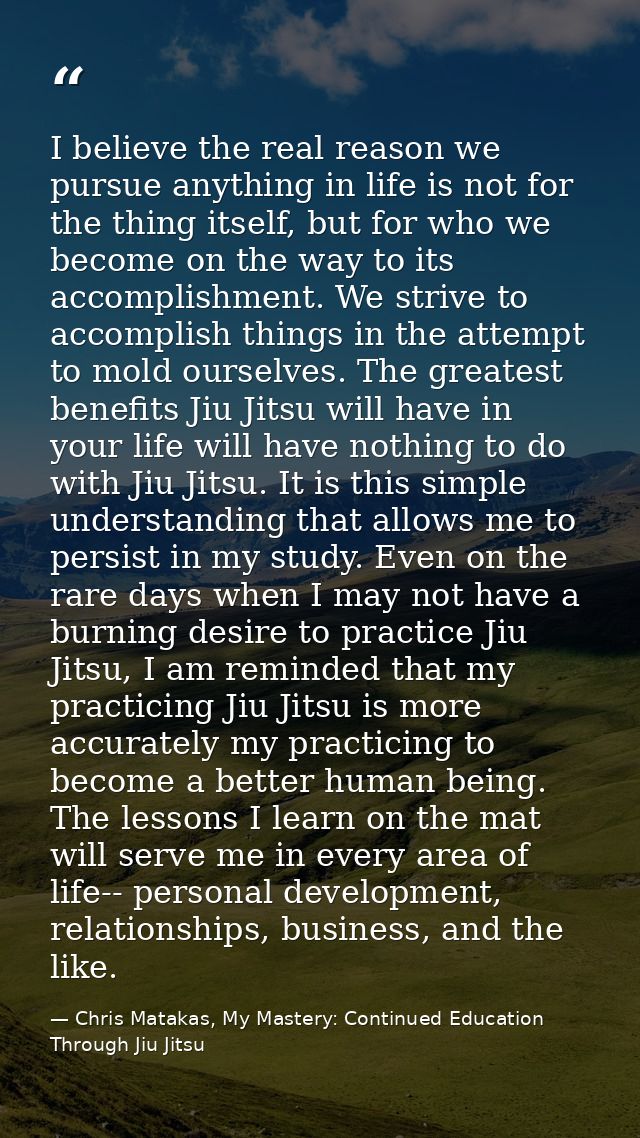 I believe the real reason we pursue anything in life is not for the thing itself, but for who we become on the way to it — Chris Matakas, My Mastery: Continued Education Through Jiu Jitsu