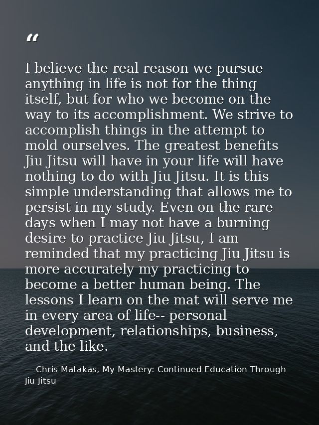 I believe the real reason we pursue anything in life is not for the thing itself, but for who we become on the way to it — Chris Matakas, My Mastery: Continued Education Through Jiu Jitsu