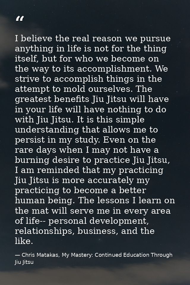 I believe the real reason we pursue anything in life is not for the thing itself, but for who we become on the way to it — Chris Matakas, My Mastery: Continued Education Through Jiu Jitsu