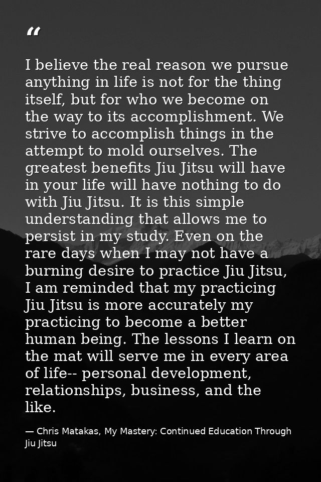 I believe the real reason we pursue anything in life is not for the thing itself, but for who we become on the way to it — Chris Matakas, My Mastery: Continued Education Through Jiu Jitsu