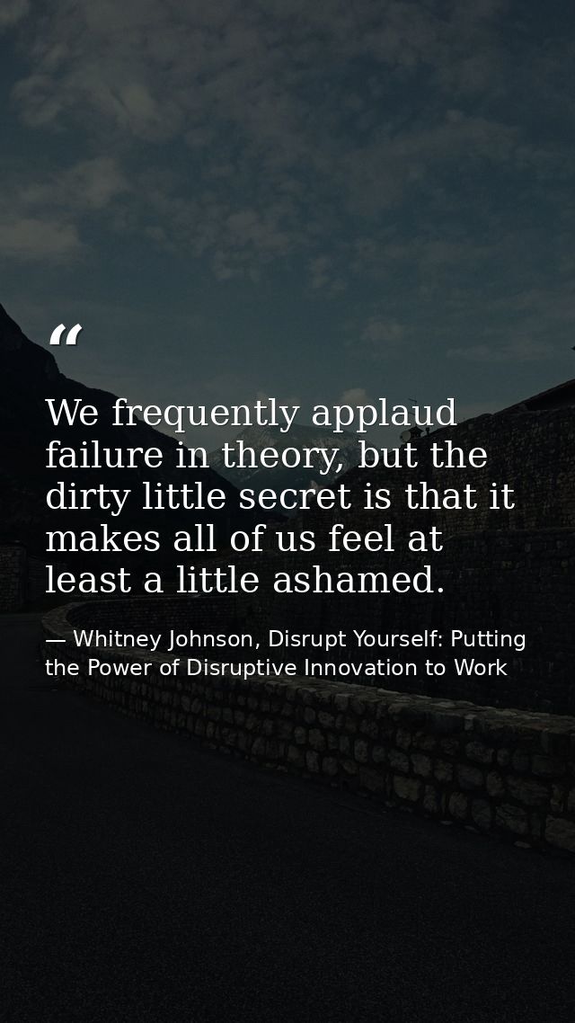 We frequently applaud failure in theory, but the dirty little secret is that it makes all of us feel at least a little a — Whitney Johnson, Disrupt Yourself: Putting the Power of Disruptive Innovation to Work
