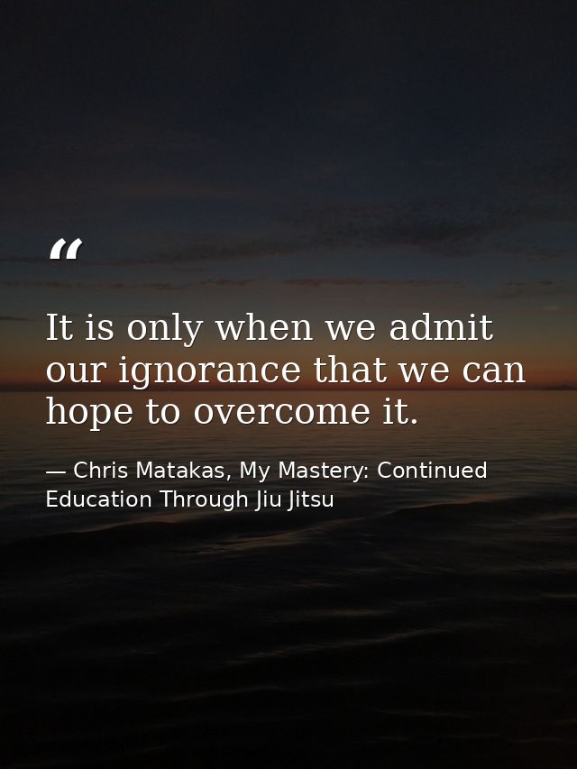 It is only when we admit our ignorance that we can hope to overcome it. — Chris Matakas, My Mastery: Continued Education Through Jiu Jitsu