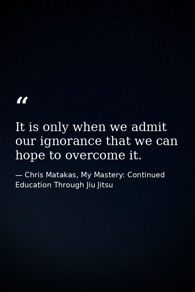 It is only when we admit our ignorance that we can hope to overcome it. — Chris Matakas, My Mastery: Continued Education Through Jiu Jitsu