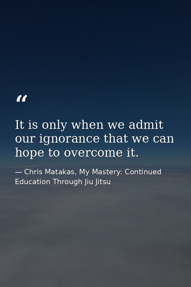 It is only when we admit our ignorance that we can hope to overcome it. — Chris Matakas, My Mastery: Continued Education Through Jiu Jitsu