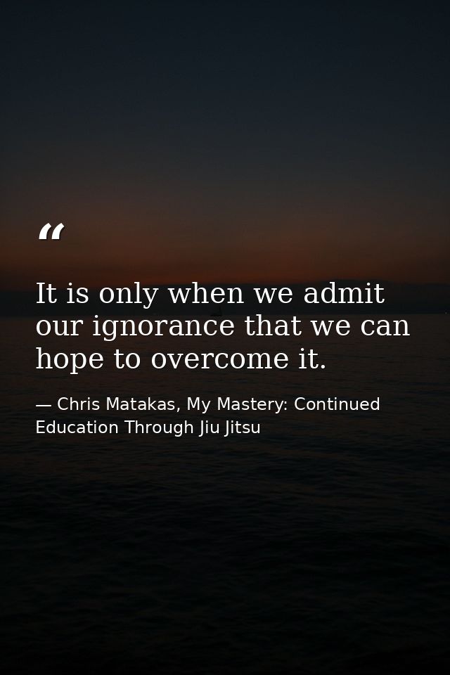 It is only when we admit our ignorance that we can hope to overcome it. — Chris Matakas, My Mastery: Continued Education Through Jiu Jitsu