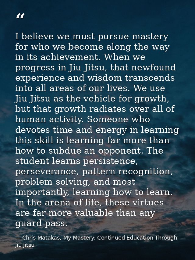 I believe we must pursue mastery for who we become along the way in its achievement. When we progress in Jiu Jitsu, that — Chris Matakas, My Mastery: Continued Education Through Jiu Jitsu