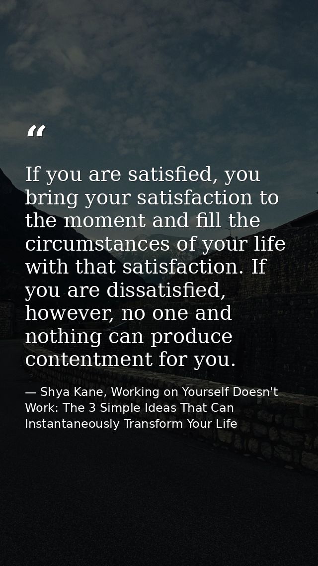 If you are satisfied, you bring your satisfaction to the moment and fill the circumstances of your life with that satisf — Shya Kane, Working on Yourself Doesn't Work: The 3 Simple Ideas That Can Instantaneously Transform Your Life