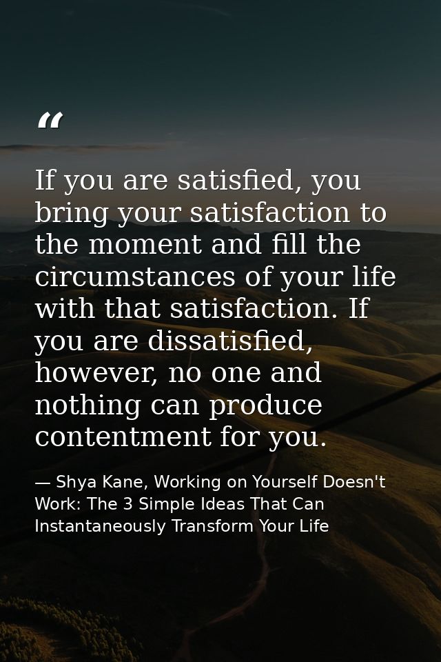 If you are satisfied, you bring your satisfaction to the moment and fill the circumstances of your life with that satisf — Shya Kane, Working on Yourself Doesn't Work: The 3 Simple Ideas That Can Instantaneously Transform Your Life