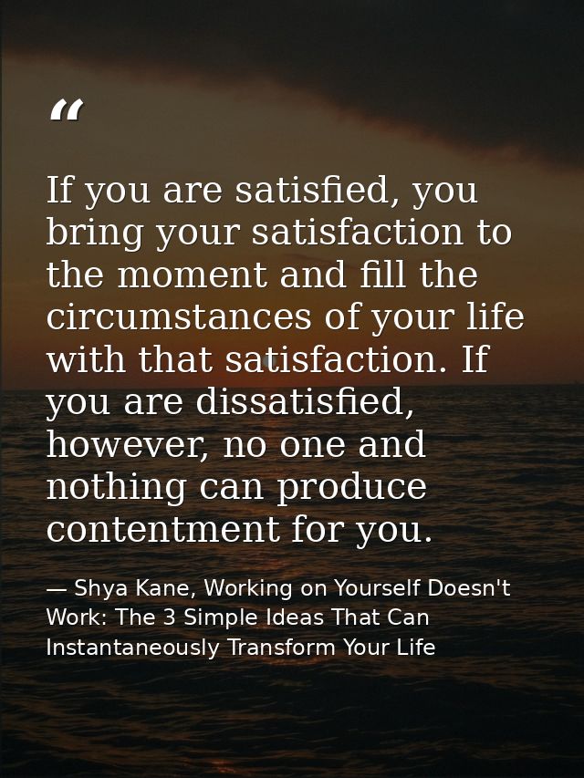If you are satisfied, you bring your satisfaction to the moment and fill the circumstances of your life with that satisf — Shya Kane, Working on Yourself Doesn't Work: The 3 Simple Ideas That Can Instantaneously Transform Your Life