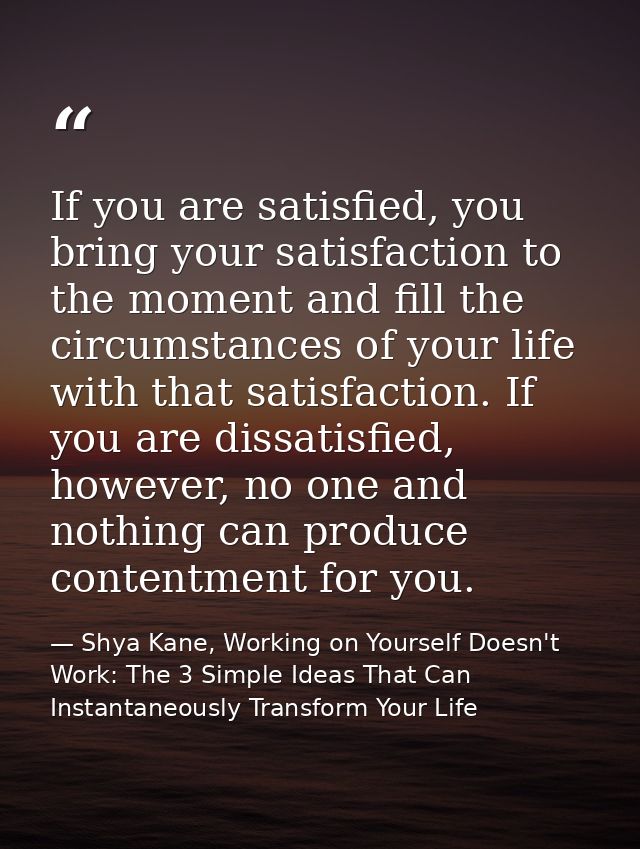 If you are satisfied, you bring your satisfaction to the moment and fill the circumstances of your life with that satisf — Shya Kane, Working on Yourself Doesn't Work: The 3 Simple Ideas That Can Instantaneously Transform Your Life
