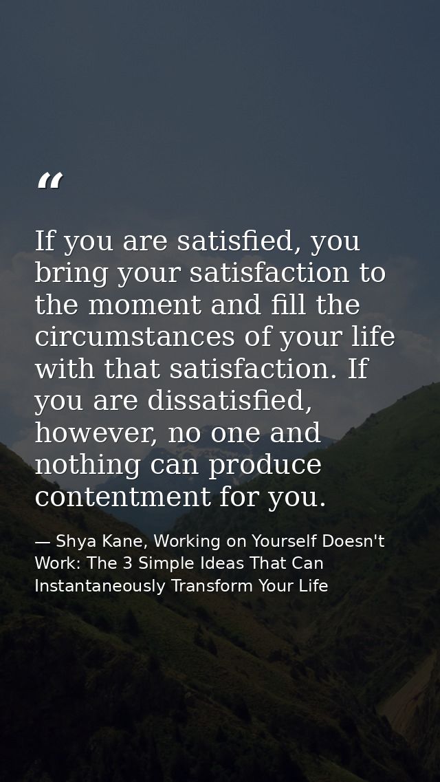 If you are satisfied, you bring your satisfaction to the moment and fill the circumstances of your life with that satisf — Shya Kane, Working on Yourself Doesn't Work: The 3 Simple Ideas That Can Instantaneously Transform Your Life