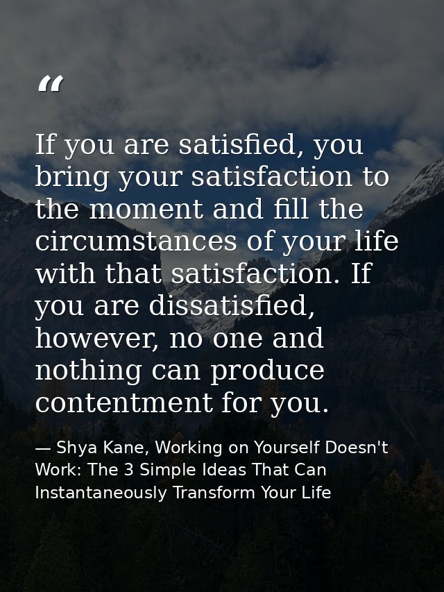 If you are satisfied, you bring your satisfaction to the moment and fill the circumstances of your life with that satisf — Shya Kane, Working on Yourself Doesn't Work: The 3 Simple Ideas That Can Instantaneously Transform Your Life