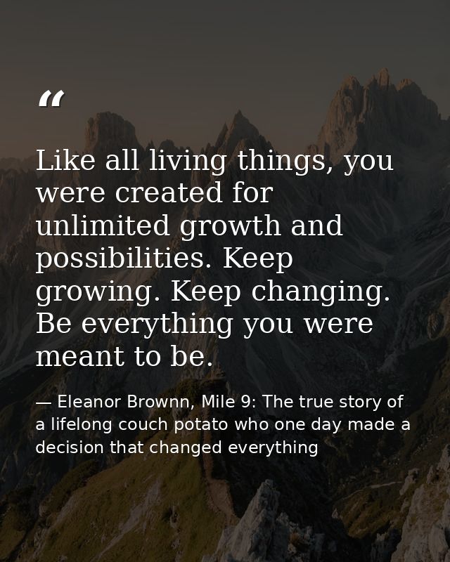 Like all living things, you were created for unlimited growth and possibilities. Keep growing. Keep changing. Be everyth — Eleanor Brownn, Mile 9: The true story of a lifelong couch potato who one day made a decision that changed everything
