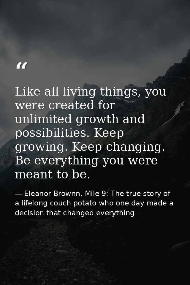 Like all living things, you were created for unlimited growth and possibilities. Keep growing. Keep changing. Be everyth — Eleanor Brownn, Mile 9: The true story of a lifelong couch potato who one day made a decision that changed everything