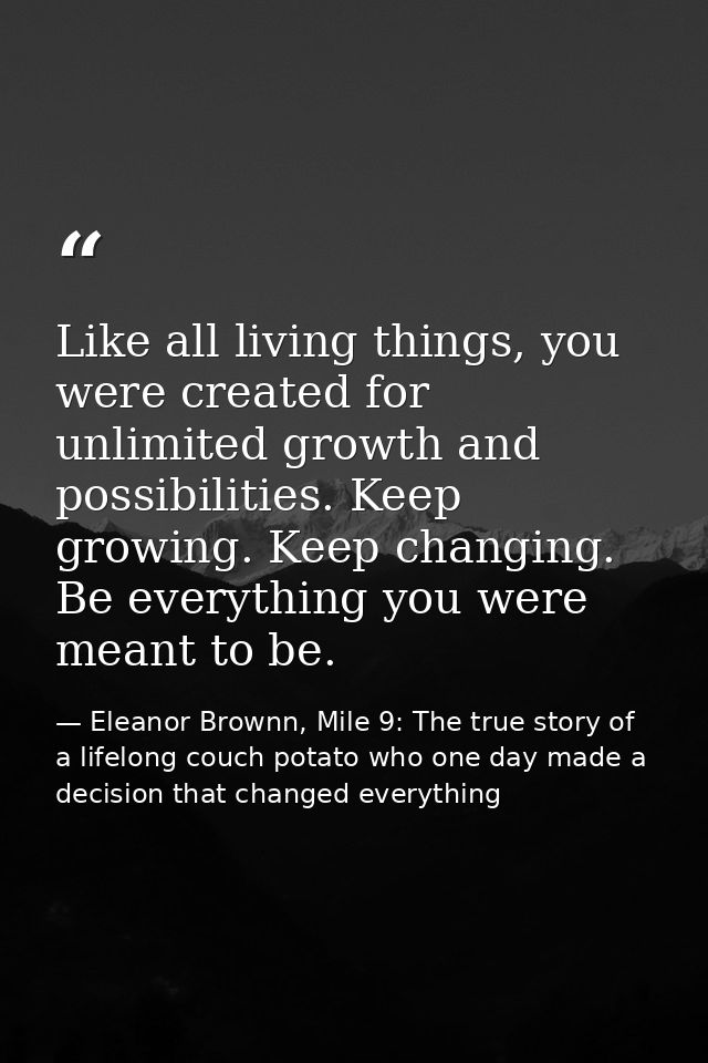 Like all living things, you were created for unlimited growth and possibilities. Keep growing. Keep changing. Be everyth — Eleanor Brownn, Mile 9: The true story of a lifelong couch potato who one day made a decision that changed everything