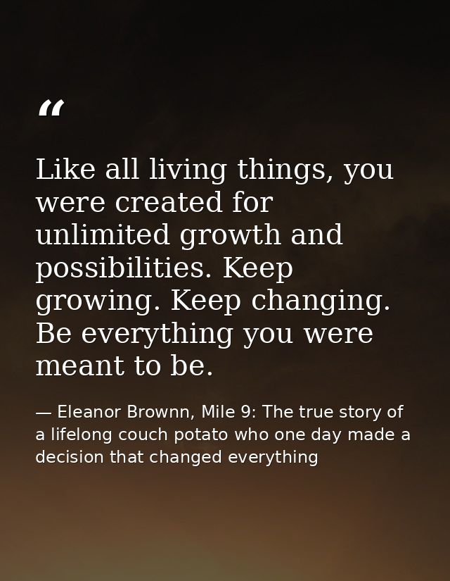 Like all living things, you were created for unlimited growth and possibilities. Keep growing. Keep changing. Be everyth — Eleanor Brownn, Mile 9: The true story of a lifelong couch potato who one day made a decision that changed everything
