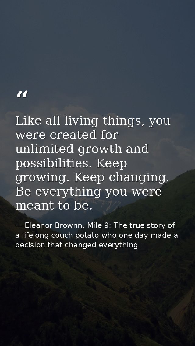 Like all living things, you were created for unlimited growth and possibilities. Keep growing. Keep changing. Be everyth — Eleanor Brownn, Mile 9: The true story of a lifelong couch potato who one day made a decision that changed everything