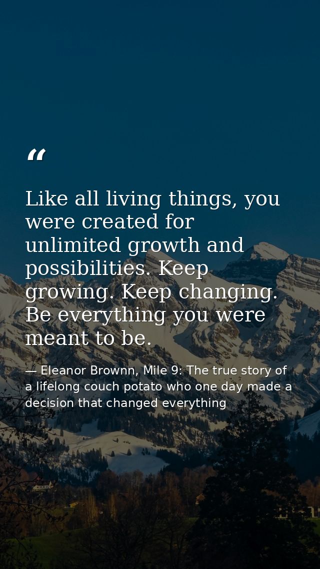 Like all living things, you were created for unlimited growth and possibilities. Keep growing. Keep changing. Be everyth — Eleanor Brownn, Mile 9: The true story of a lifelong couch potato who one day made a decision that changed everything