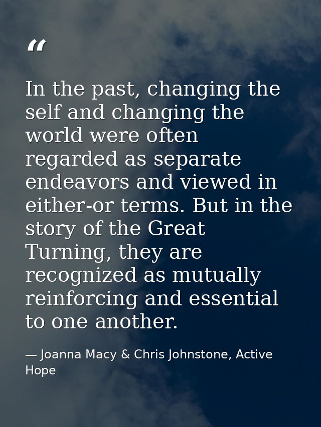 In the past, changing the self and changing the world were often regarded as separate endeavors and viewed in either-or  — Joanna Macy & Chris Johnstone, Active Hope