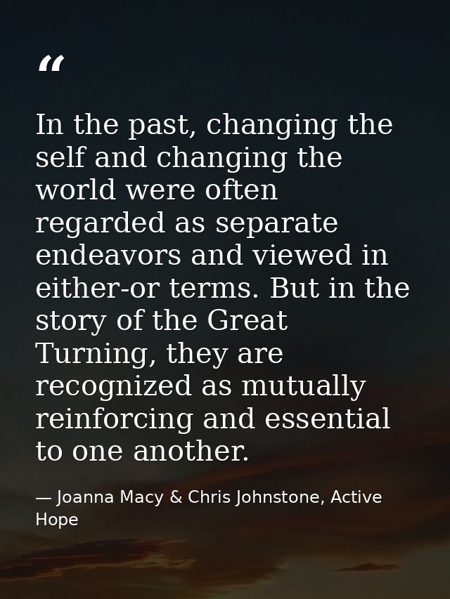 In the past, changing the self and changing the world were often regarded as separate endeavors and viewed in either-or  — Joanna Macy & Chris Johnstone, Active Hope