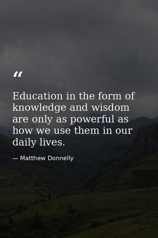 Education in the form of knowledge and wisdom are only as powerful as how we use them in our daily lives. — Matthew Donnelly