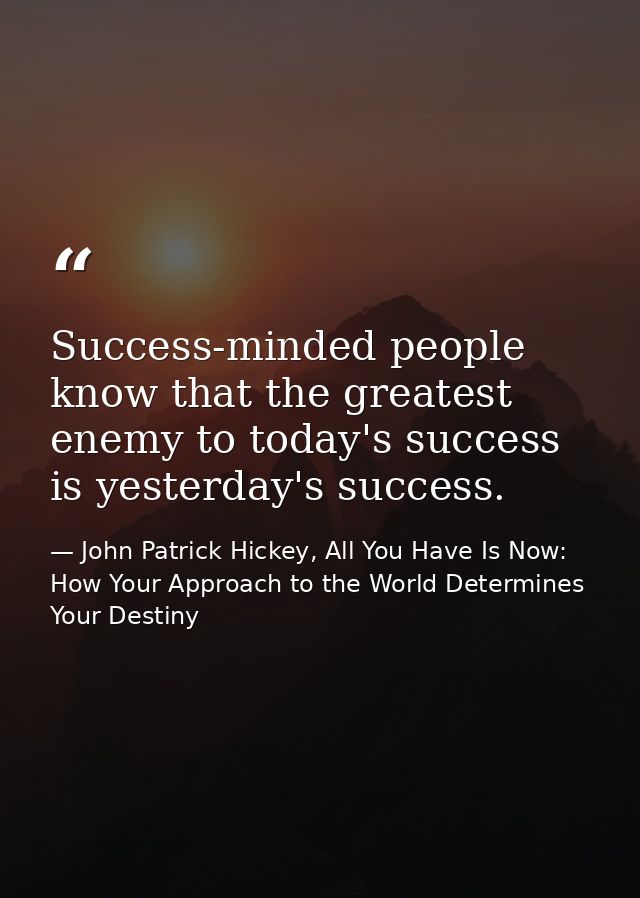 Success-minded people know that the greatest enemy to today's success is yesterday's success. — John Patrick Hickey, All You Have Is Now: How Your Approach to the World Determines Your Destiny
