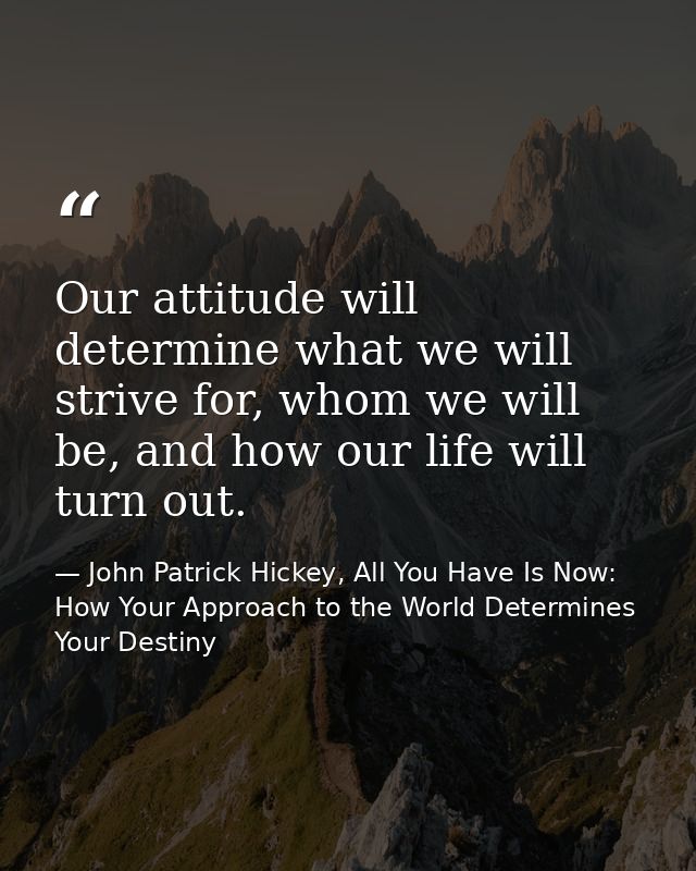 Our attitude will determine what we will strive for, whom we will be, and how our life will turn out. — John Patrick Hickey, All You Have Is Now: How Your Approach to the World Determines Your Destiny