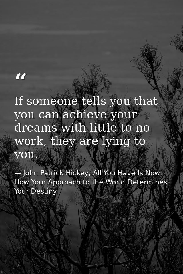 If someone tells you that you can achieve your dreams with little to no work, they are lying to you. — John Patrick Hickey, All You Have Is Now: How Your Approach to the World Determines Your Destiny
