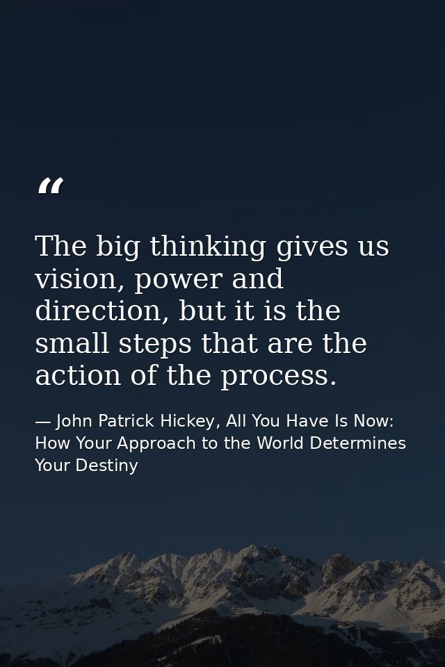 The big thinking gives us vision, power and direction, but it is the small steps that are the action of the process. — John Patrick Hickey, All You Have Is Now: How Your Approach to the World Determines Your Destiny